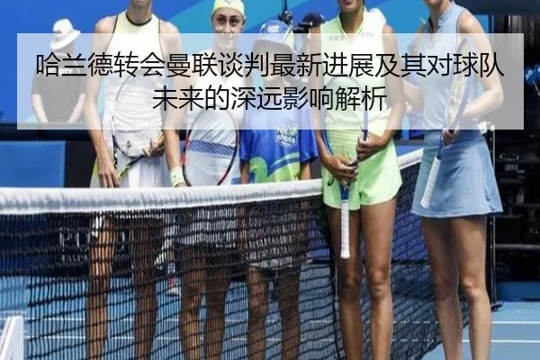 哈兰德转会曼联谈判最新进展及其对球队未来的深远影响解析