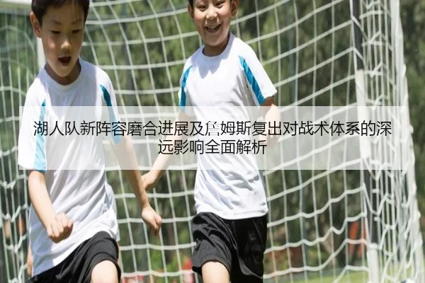 湖人队新阵容磨合进展及詹姆斯复出对战术体系的深远影响全面解析